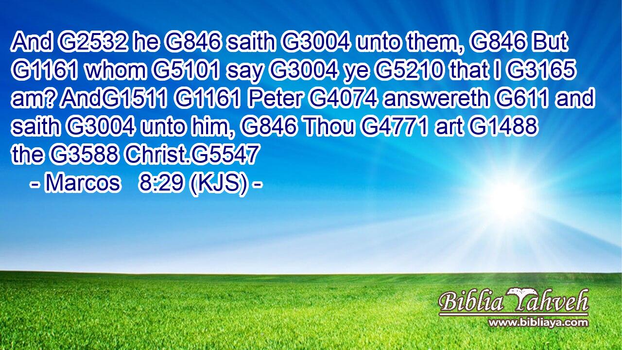 And G2532 he G846 saith G3004 unto them, G846 But G1161 whom G5101 say G3004 ye G5210 that I G3165 am? AndG1511 G1161 Peter G4074 answereth G611 and saith G3004 unto him, G846 Thou G4771 art G1488 the G3588 Christ.G5547