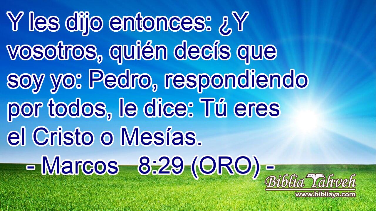  Y les dijo entonces: ¿Y vosotros, quién decís que soy yo: Pedro, respondiendo por todos, le dice: Tú eres el Cristo o Mesías. 
