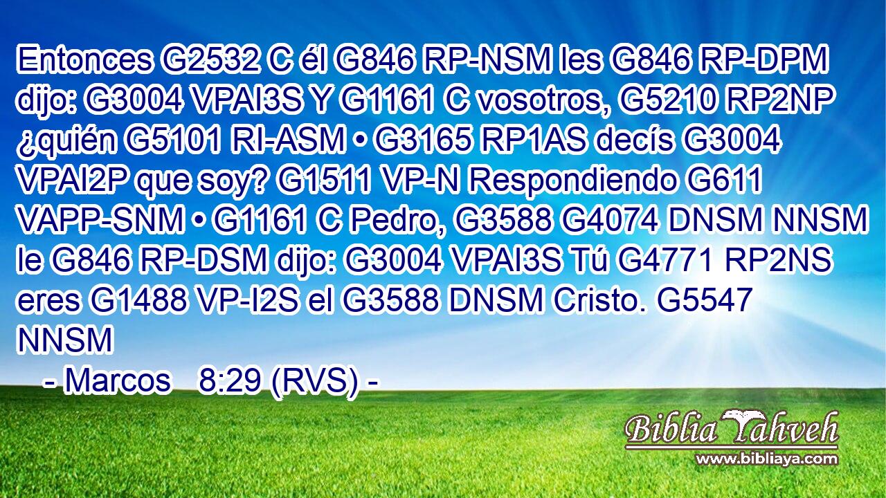 Entonces G2532 C él G846 RP-NSM les G846 RP-DPM dijo: G3004 VPAI3S Y G1161 C vosotros, G5210 RP2NP ¿quién G5101 RI-ASM • G3165 RP1AS decís G3004 VPAI2P que soy? G1511 VP-N Respondiendo G611 VAPP-SNM • G1161 C Pedro, G3588 G4074 DNSM NNSM le G846 RP-DSM dijo: G3004 VPAI3S Tú G4771 RP2NS eres G1488 VP-I2S el G3588 DNSM Cristo. G5547 NNSM 