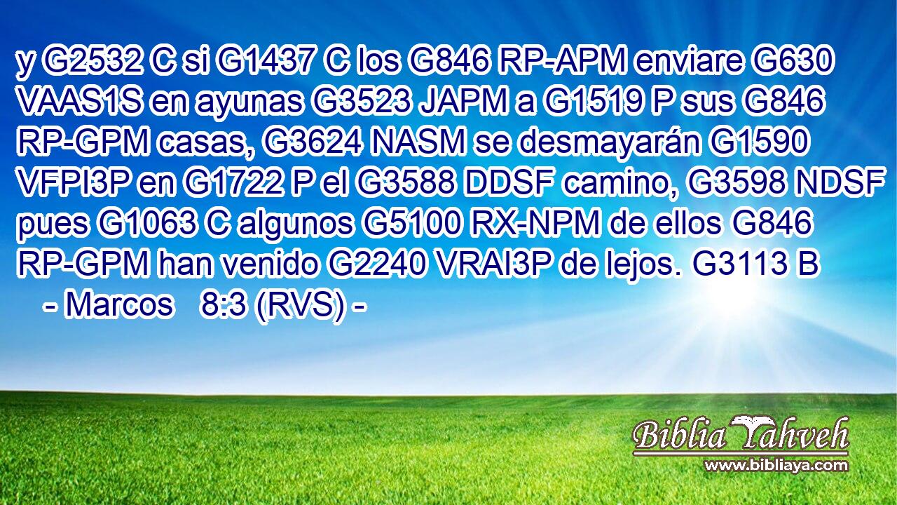 y G2532 C si G1437 C los G846 RP-APM enviare G630 VAAS1S en ayunas G3523 JAPM a G1519 P sus G846 RP-GPM casas, G3624 NASM se desmayarán G1590 VFPI3P en G1722 P el G3588 DDSF camino, G3598 NDSF pues G1063 C algunos G5100 RX-NPM de ellos G846 RP-GPM han venido G2240 VRAI3P de lejos. G3113 B 