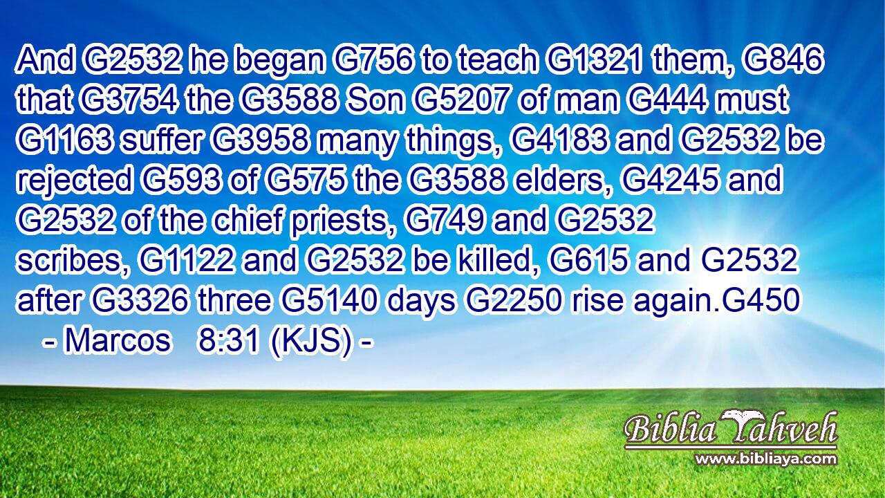 And G2532 he began G756 to teach G1321 them, G846 that G3754 the G3588 Son G5207 of man G444 must G1163 suffer G3958 many things, G4183 and G2532 be rejected G593 of G575 the G3588 elders, G4245 and G2532 of the chief priests, G749 and G2532 scribes, G1122 and G2532 be killed, G615 and G2532 after G3326 three G5140 days G2250 rise again.G450