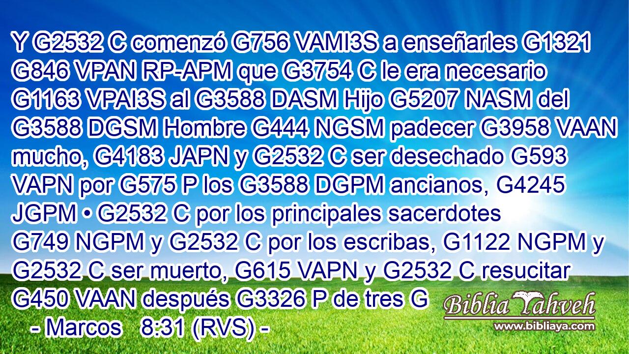 Y G2532 C comenzó G756 VAMI3S a enseñarles G1321 G846 VPAN RP-APM que G3754 C le era necesario G1163 VPAI3S al G3588 DASM Hijo G5207 NASM del G3588 DGSM Hombre G444 NGSM padecer G3958 VAAN mucho, G4183 JAPN y G2532 C ser desechado G593 VAPN por G575 P los G3588 DGPM ancianos, G4245 JGPM • G2532 C por los principales sacerdotes G749 NGPM y G2532 C por los escribas, G1122 NGPM y G2532 C ser muerto, G615 VAPN y G2532 C resucitar G450 VAAN después G3326 P de tres G