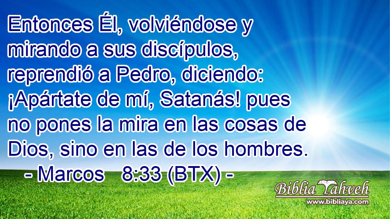 Entonces Él, volviéndose y mirando a sus discípulos, reprendió a Pedro, diciendo: ¡Apártate de mí, Satanás! pues no pones la mira en las cosas de Dios, sino en las de los hombres.