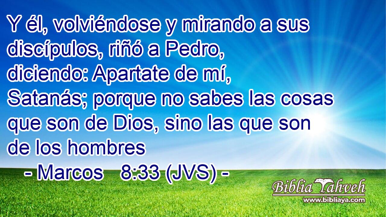 Y él, volviéndose y mirando a sus discípulos, riñó a Pedro, diciendo: Apartate de mí, Satanás; porque no sabes las cosas que son de Dios, sino las que son de los hombres