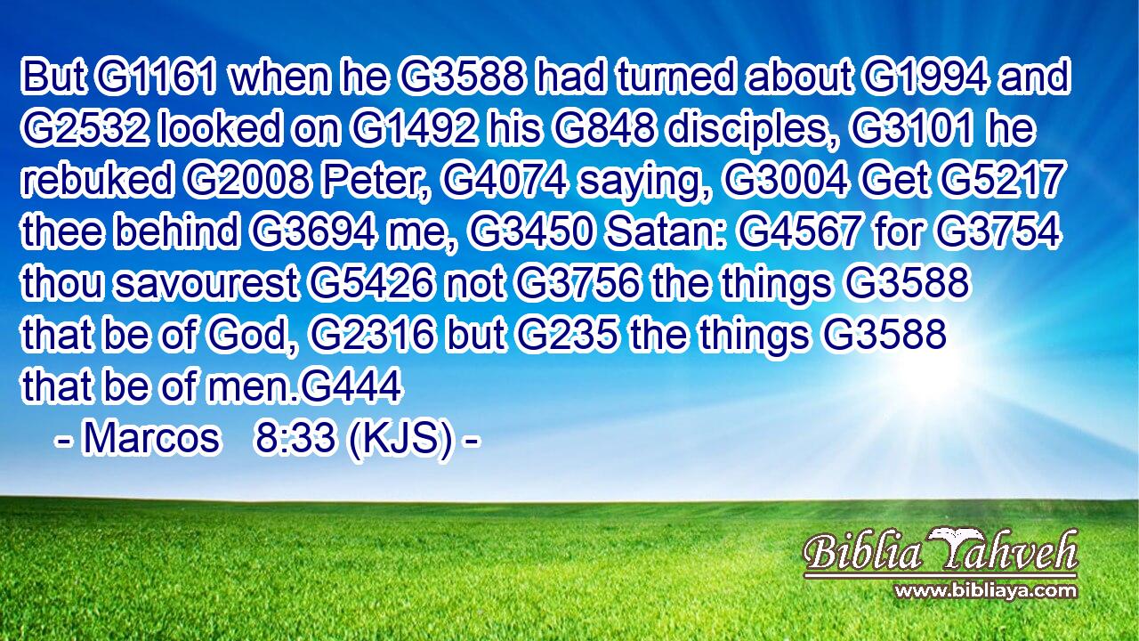 But G1161 when he G3588 had turned about G1994 and G2532 looked on G1492 his G848 disciples, G3101 he rebuked G2008 Peter, G4074 saying, G3004 Get G5217 thee behind G3694 me, G3450 Satan: G4567 for G3754 thou savourest G5426 not G3756 the things G3588 that be of God, G2316 but G235 the things G3588 that be of men.G444