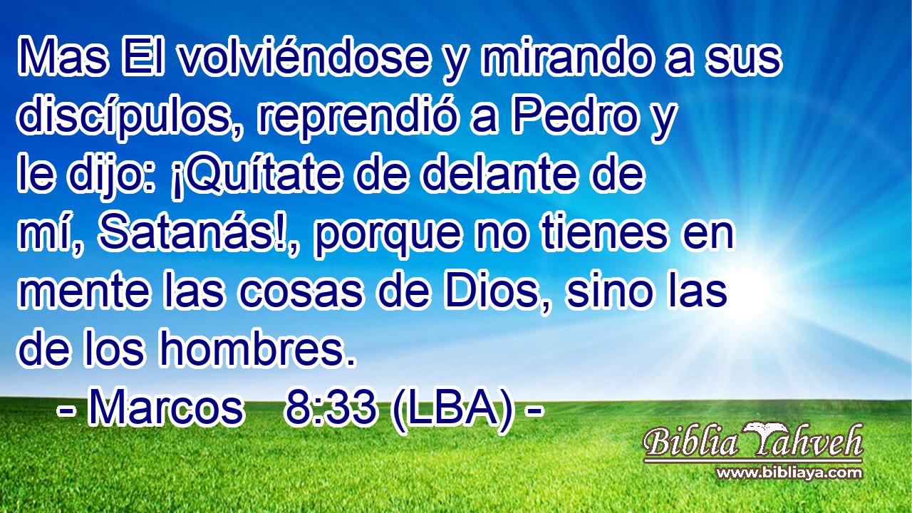 Mas El volviéndose y mirando a sus discípulos, reprendió a Pedro y le dijo: ¡Quítate de delante de mí, Satanás!, porque no tienes en mente las cosas de Dios, sino las de los hombres.