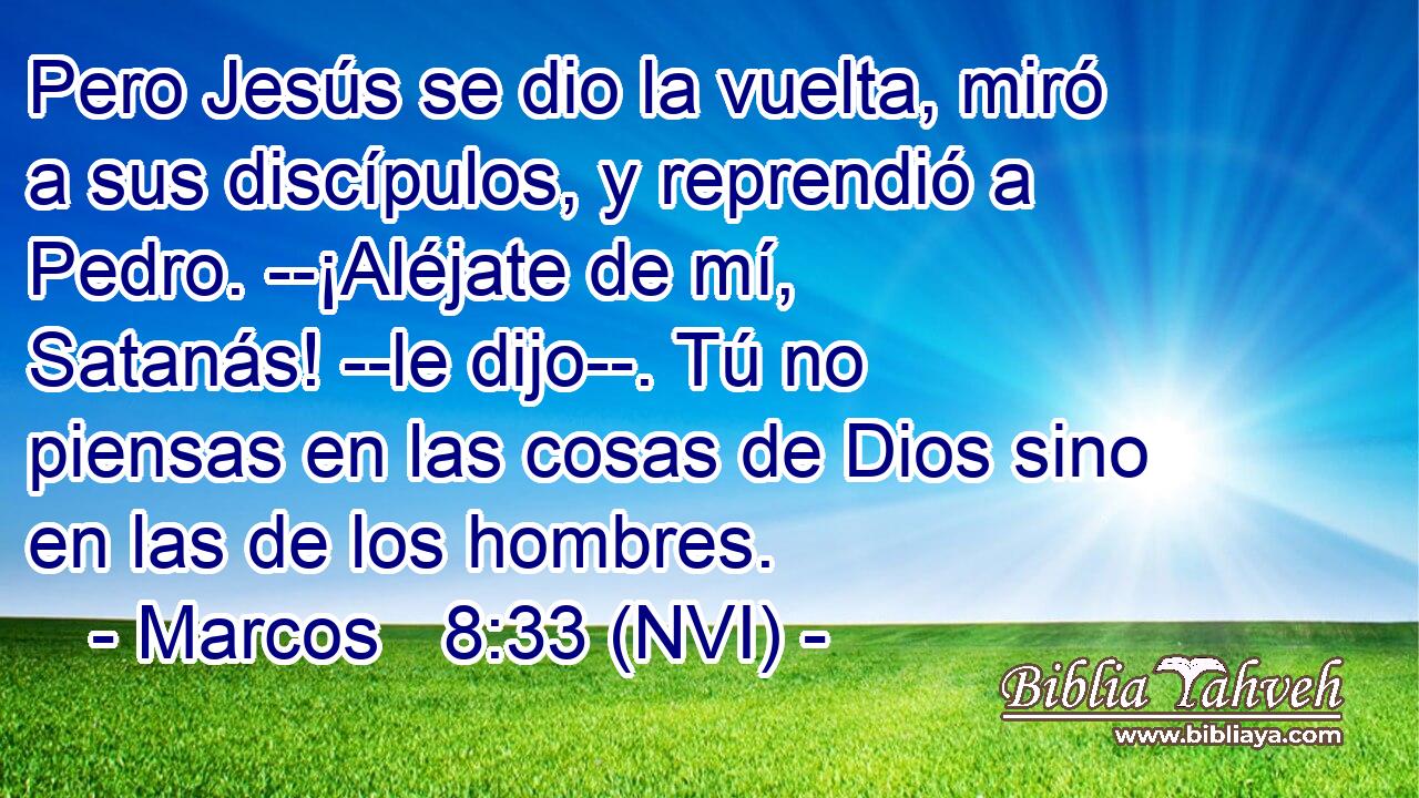  Pero Jesús se dio la vuelta, miró a sus discípulos, y reprendió a Pedro. --¡Aléjate de mí, Satanás! --le dijo--. Tú no piensas en las cosas de Dios sino en las de los hombres. 