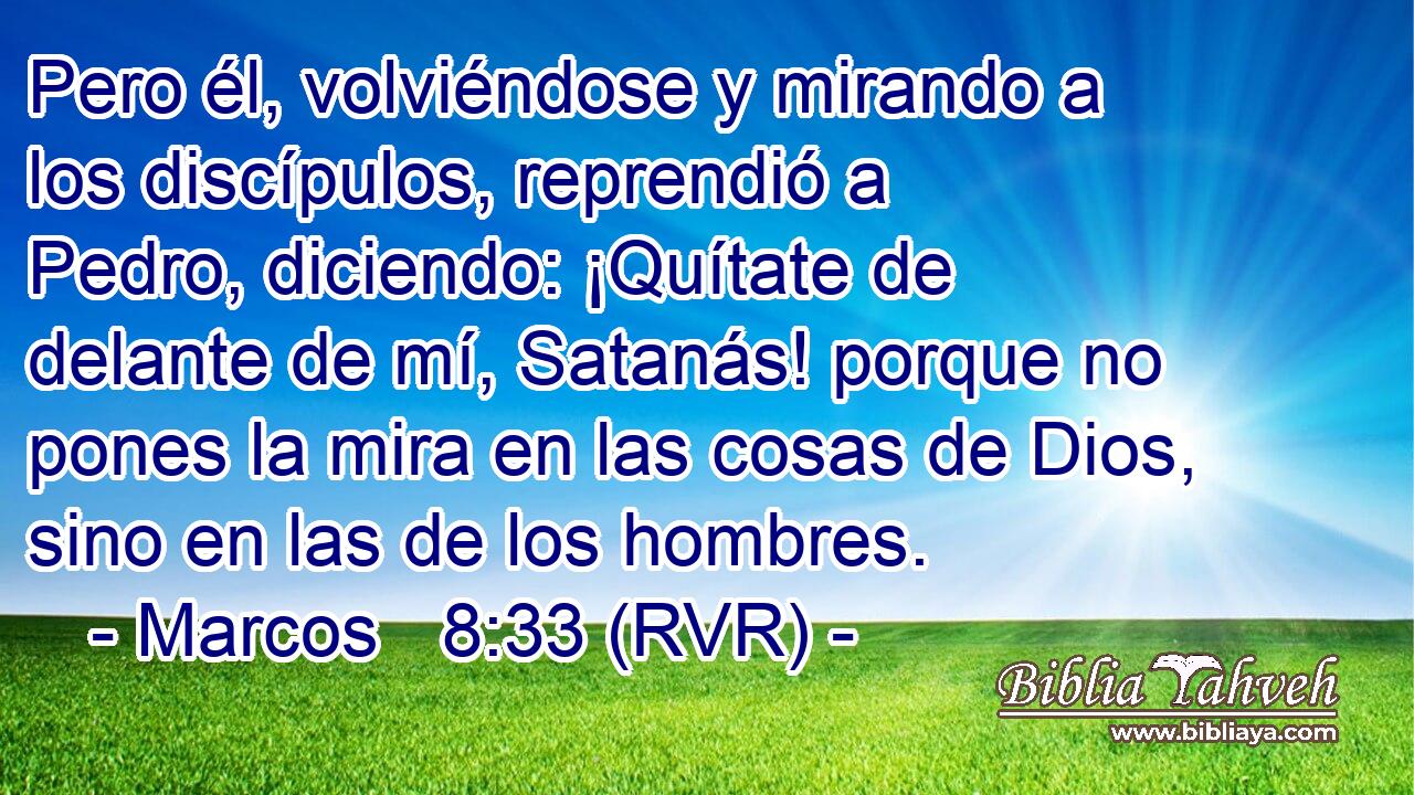Pero él, volviéndose y mirando a los discípulos, reprendió a Pedro, diciendo: ¡Quítate de delante de mí, Satanás! porque no pones la mira en las cosas de Dios, sino en las de los hombres.