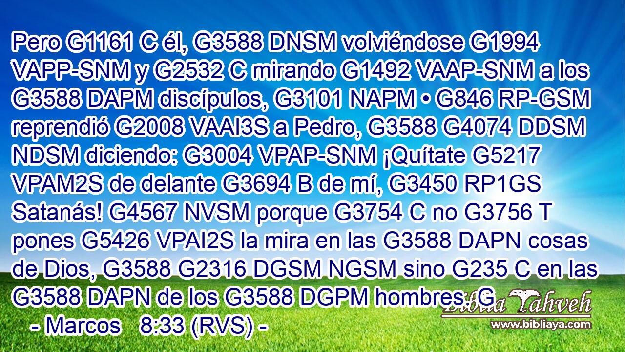 Pero G1161 C él, G3588 DNSM volviéndose G1994 VAPP-SNM y G2532 C mirando G1492 VAAP-SNM a los G3588 DAPM discípulos, G3101 NAPM • G846 RP-GSM reprendió G2008 VAAI3S a Pedro, G3588 G4074 DDSM NDSM diciendo: G3004 VPAP-SNM ¡Quítate G5217 VPAM2S de delante G3694 B de mí, G3450 RP1GS Satanás! G4567 NVSM porque G3754 C no G3756 T pones G5426 VPAI2S la mira en las G3588 DAPN cosas de Dios, G3588 G2316 DGSM NGSM sino G235 C en las G3588 DAPN de los G3588 DGPM hombres. G