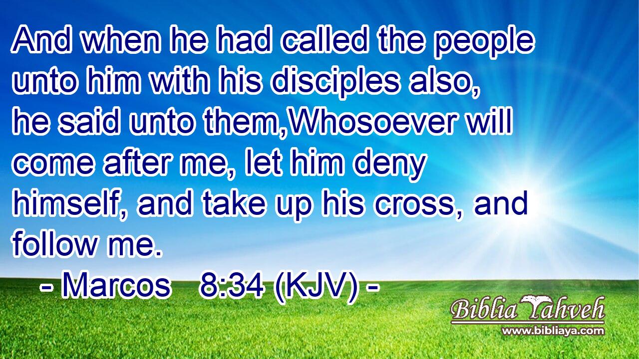 And when he had called the people unto him with his disciples also, he said unto them,Whosoever will come after me, let him deny himself, and take up his cross, and follow me.