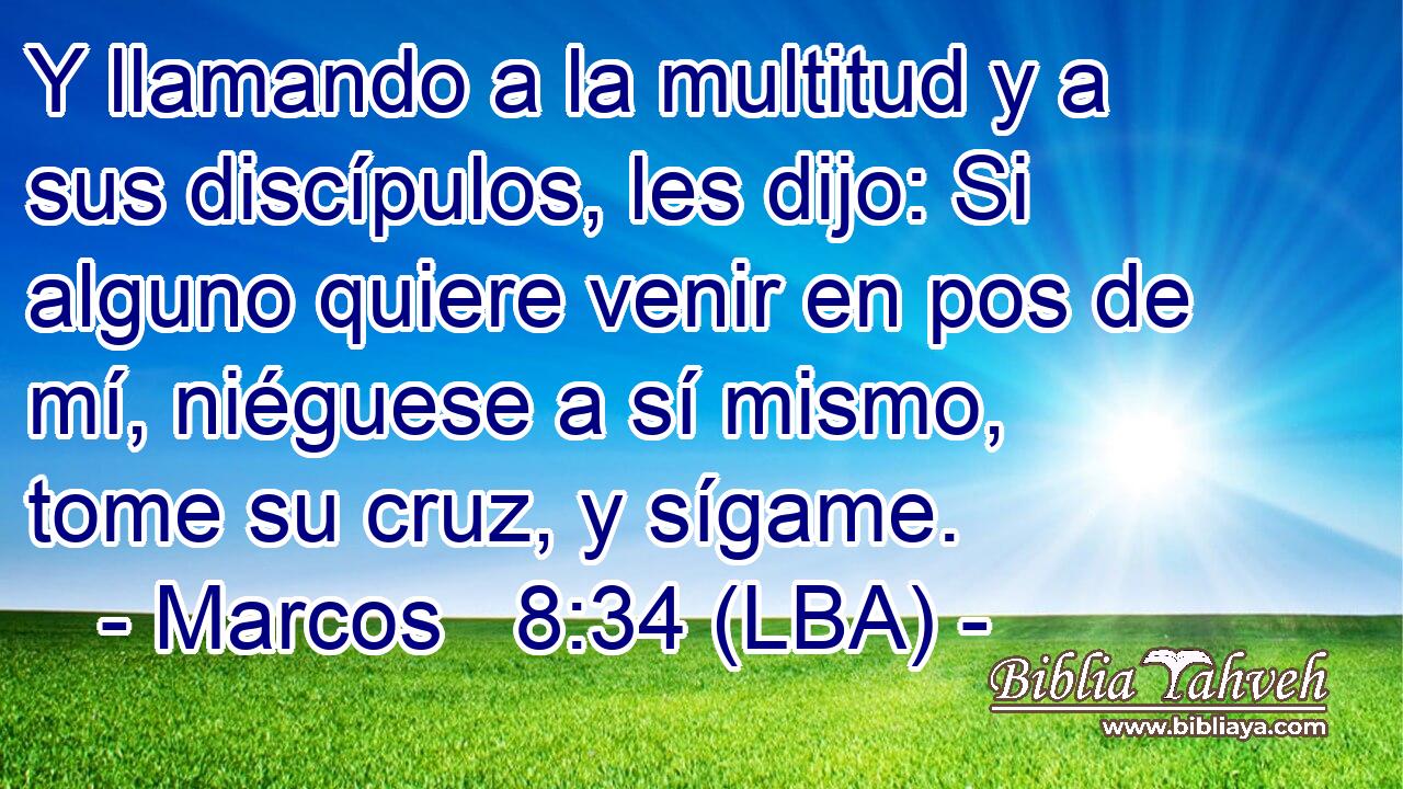 Y llamando a la multitud y a sus discípulos, les dijo: Si alguno quiere venir en pos de mí, niéguese a sí mismo, tome su cruz, y sígame.