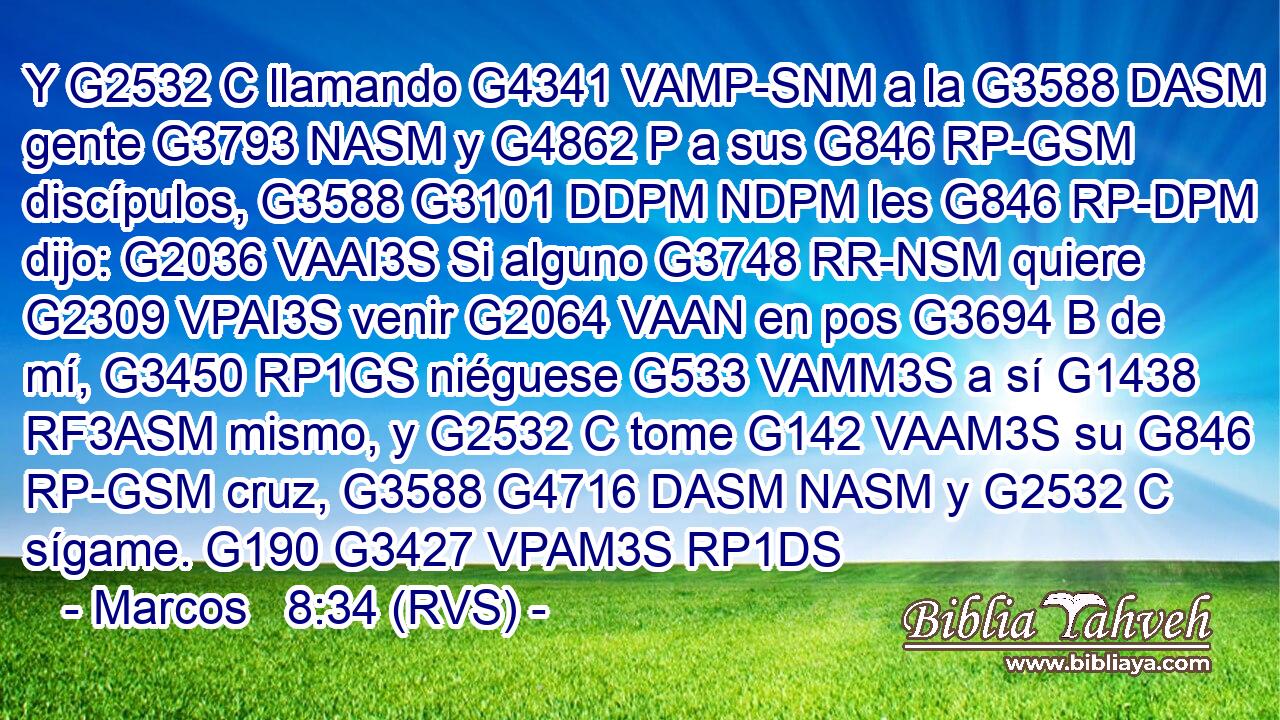 Y G2532 C llamando G4341 VAMP-SNM a la G3588 DASM gente G3793 NASM y G4862 P a sus G846 RP-GSM discípulos, G3588 G3101 DDPM NDPM les G846 RP-DPM dijo: G2036 VAAI3S Si alguno G3748 RR-NSM quiere G2309 VPAI3S venir G2064 VAAN en pos G3694 B de mí, G3450 RP1GS niéguese G533 VAMM3S a sí G1438 RF3ASM mismo, y G2532 C tome G142 VAAM3S su G846 RP-GSM cruz, G3588 G4716 DASM NASM y G2532 C sígame. G190 G3427 VPAM3S RP1DS 