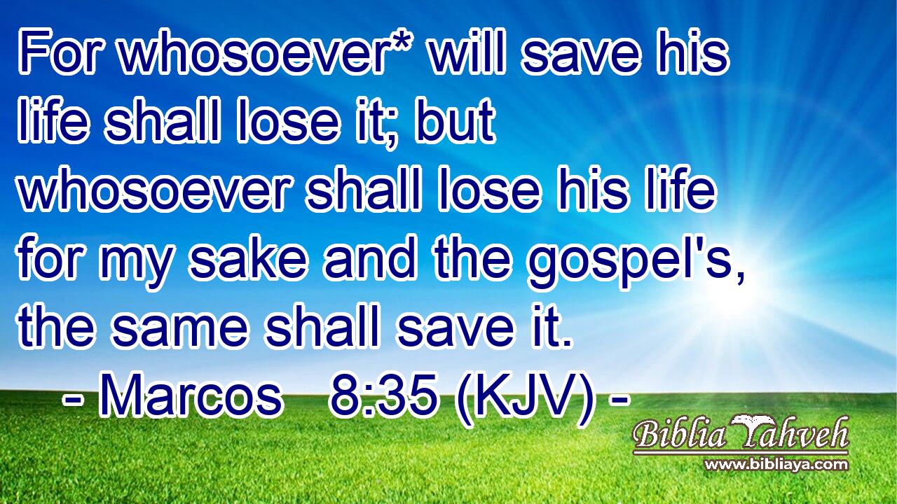For whosoever* will save his life shall lose it; but whosoever shall lose his life for my sake and the gospel's, the same shall save it.