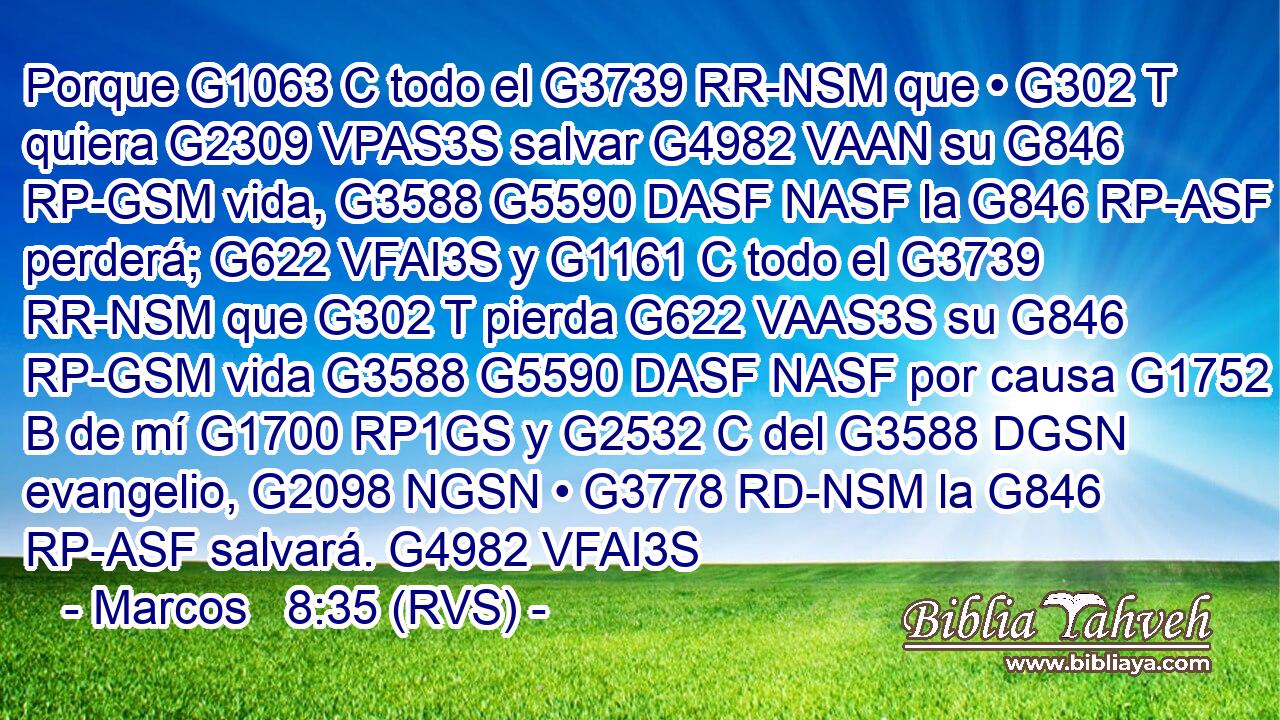 Porque G1063 C todo el G3739 RR-NSM que • G302 T quiera G2309 VPAS3S salvar G4982 VAAN su G846 RP-GSM vida, G3588 G5590 DASF NASF la G846 RP-ASF perderá; G622 VFAI3S y G1161 C todo el G3739 RR-NSM que G302 T pierda G622 VAAS3S su G846 RP-GSM vida G3588 G5590 DASF NASF por causa G1752 B de mí G1700 RP1GS y G2532 C del G3588 DGSN evangelio, G2098 NGSN • G3778 RD-NSM la G846 RP-ASF salvará. G4982 VFAI3S 