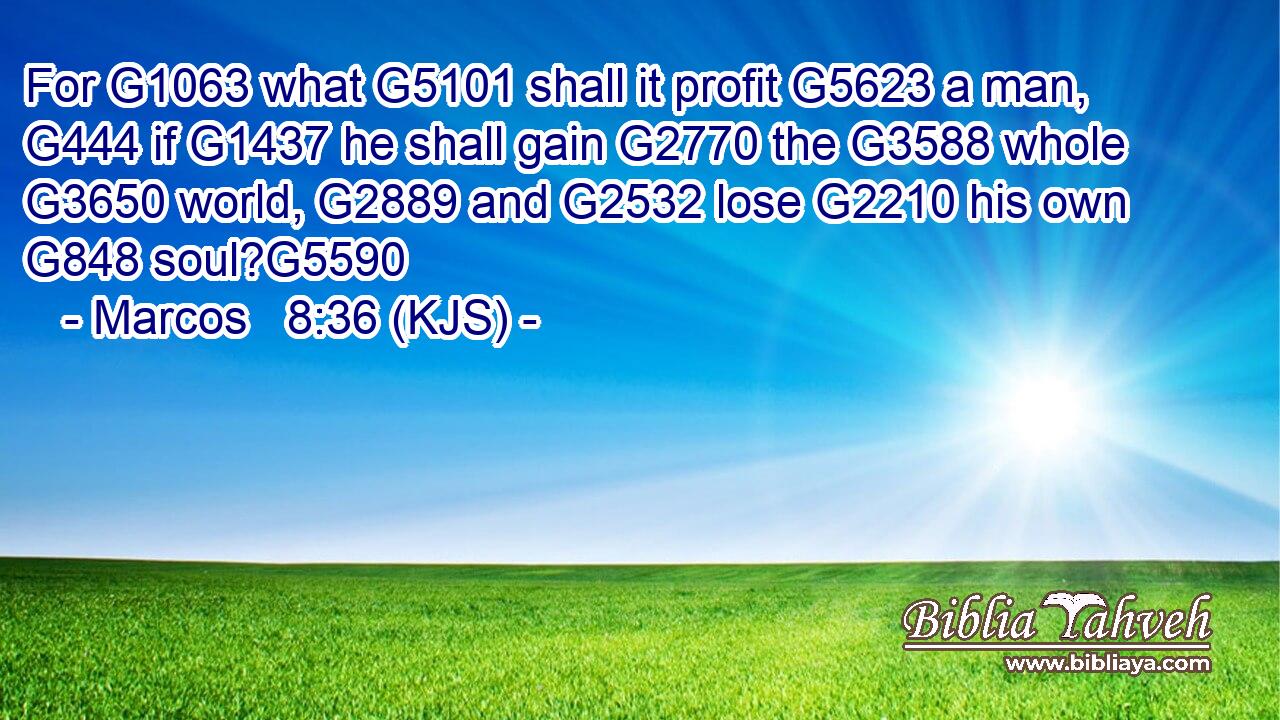 For G1063 what G5101 shall it profit G5623 a man, G444 if G1437 he shall gain G2770 the G3588 whole G3650 world, G2889 and G2532 lose G2210 his own G848 soul?G5590