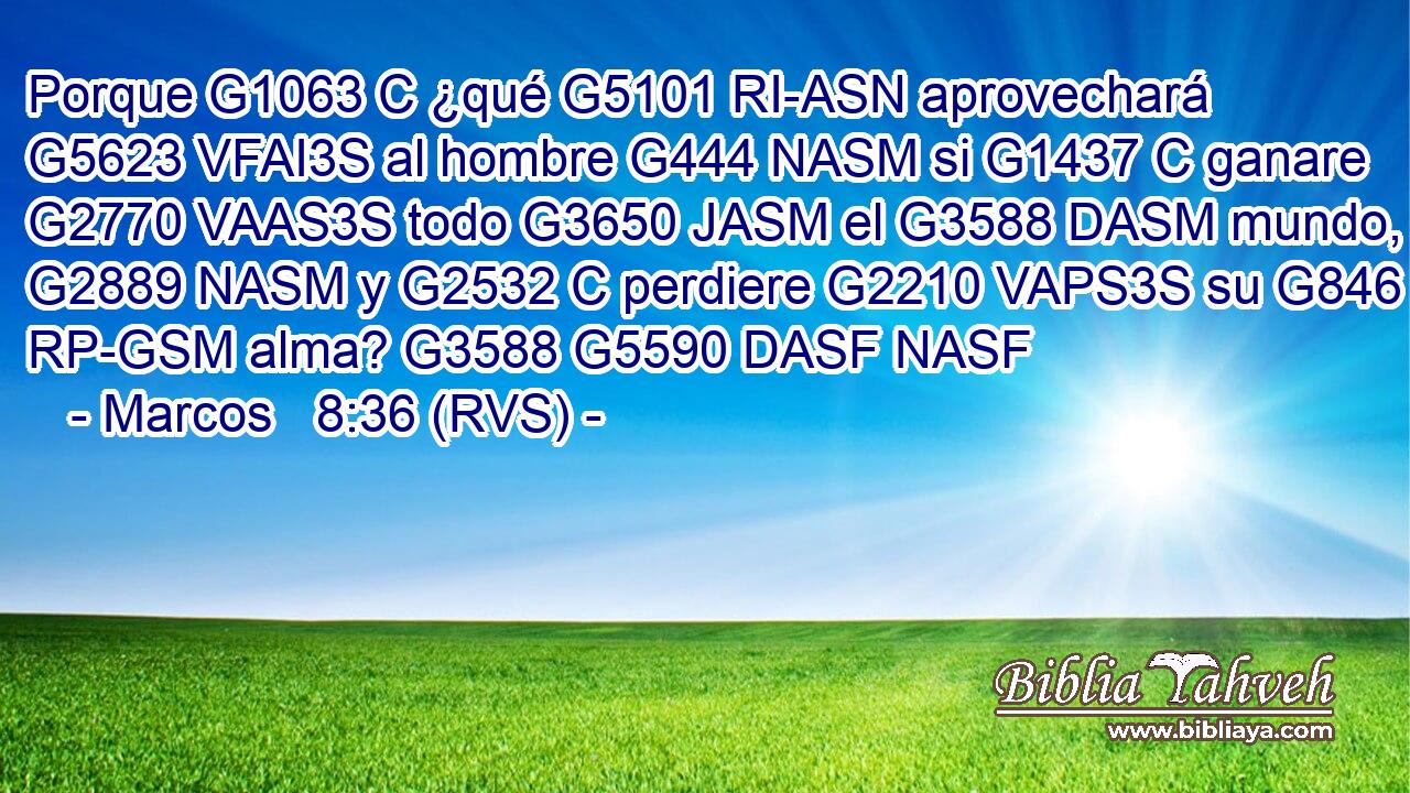 Porque G1063 C ¿qué G5101 RI-ASN aprovechará G5623 VFAI3S al hombre G444 NASM si G1437 C ganare G2770 VAAS3S todo G3650 JASM el G3588 DASM mundo, G2889 NASM y G2532 C perdiere G2210 VAPS3S su G846 RP-GSM alma? G3588 G5590 DASF NASF 