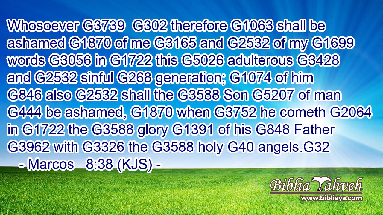 Whosoever G3739  G302 therefore G1063 shall be ashamed G1870 of me G3165 and G2532 of my G1699 words G3056 in G1722 this G5026 adulterous G3428 and G2532 sinful G268 generation; G1074 of him G846 also G2532 shall the G3588 Son G5207 of man G444 be ashamed, G1870 when G3752 he cometh G2064 in G1722 the G3588 glory G1391 of his G848 Father G3962 with G3326 the G3588 holy G40 angels.G32