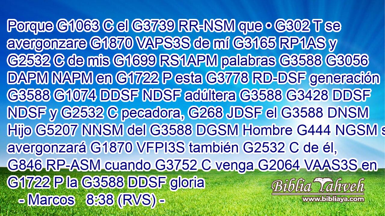 Porque G1063 C el G3739 RR-NSM que • G302 T se avergonzare G1870 VAPS3S de mí G3165 RP1AS y G2532 C de mis G1699 RS1APM palabras G3588 G3056 DAPM NAPM en G1722 P esta G3778 RD-DSF generación G3588 G1074 DDSF NDSF adúltera G3588 G3428 DDSF NDSF y G2532 C pecadora, G268 JDSF el G3588 DNSM Hijo G5207 NNSM del G3588 DGSM Hombre G444 NGSM se avergonzará G1870 VFPI3S también G2532 C de él, G846 RP-ASM cuando G3752 C venga G2064 VAAS3S en G1722 P la G3588 DDSF gloria 
