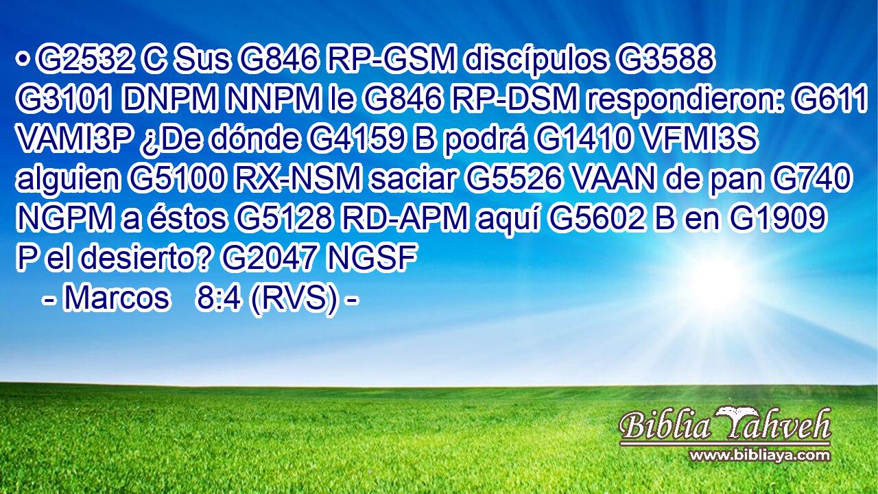 • G2532 C Sus G846 RP-GSM discípulos G3588 G3101 DNPM NNPM le G846 RP-DSM respondieron: G611 VAMI3P ¿De dónde G4159 B podrá G1410 VFMI3S alguien G5100 RX-NSM saciar G5526 VAAN de pan G740 NGPM a éstos G5128 RD-APM aquí G5602 B en G1909 P el desierto? G2047 NGSF 