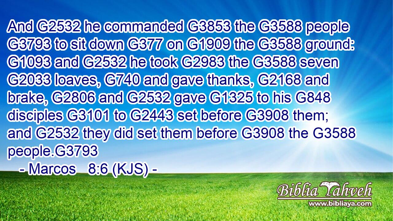 And G2532 he commanded G3853 the G3588 people G3793 to sit down G377 on G1909 the G3588 ground: G1093 and G2532 he took G2983 the G3588 seven G2033 loaves, G740 and gave thanks, G2168 and brake, G2806 and G2532 gave G1325 to his G848 disciples G3101 to G2443 set before G3908 them; and G2532 they did set them before G3908 the G3588 people.G3793