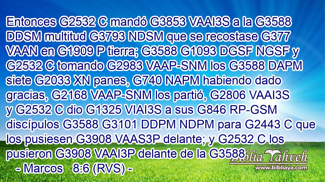 Entonces G2532 C mandó G3853 VAAI3S a la G3588 DDSM multitud G3793 NDSM que se recostase G377 VAAN en G1909 P tierra; G3588 G1093 DGSF NGSF y G2532 C tomando G2983 VAAP-SNM los G3588 DAPM siete G2033 XN panes, G740 NAPM habiendo dado gracias, G2168 VAAP-SNM los partió, G2806 VAAI3S y G2532 C dio G1325 VIAI3S a sus G846 RP-GSM discípulos G3588 G3101 DDPM NDPM para G2443 C que los pusiesen G3908 VAAS3P delante; y G2532 C los pusieron G3908 VAAI3P delante de la G3588 