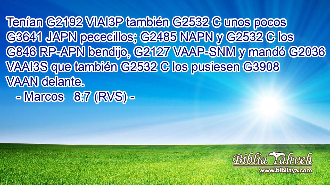 Tenían G2192 VIAI3P también G2532 C unos pocos G3641 JAPN pececillos; G2485 NAPN y G2532 C los G846 RP-APN bendijo, G2127 VAAP-SNM y mandó G2036 VAAI3S que también G2532 C los pusiesen G3908 VAAN delante. 