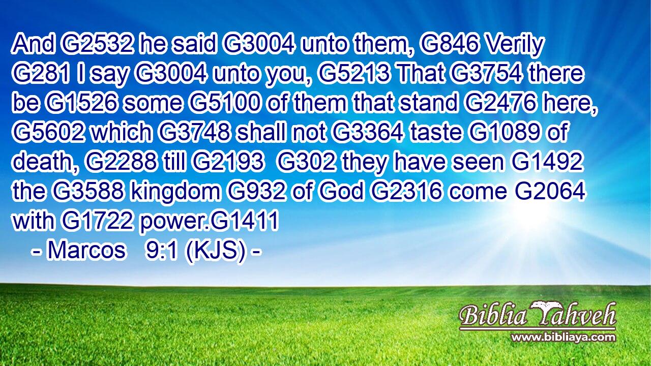 And G2532 he said G3004 unto them, G846 Verily G281 I say G3004 unto you, G5213 That G3754 there be G1526 some G5100 of them that stand G2476 here, G5602 which G3748 shall not G3364 taste G1089 of death, G2288 till G2193  G302 they have seen G1492 the G3588 kingdom G932 of God G2316 come G2064 with G1722 power.G1411
