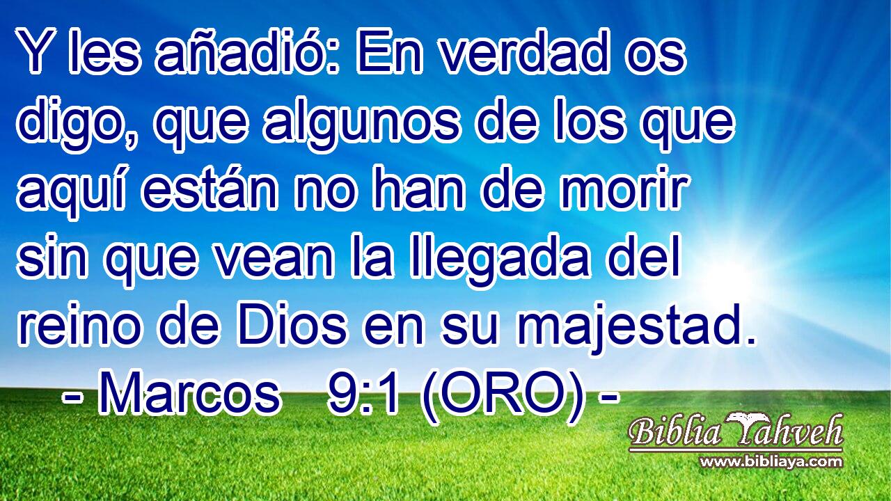  Y les añadió: En verdad os digo, que algunos de los que aquí están no han de morir sin que vean la llegada del reino de Dios en su majestad. 