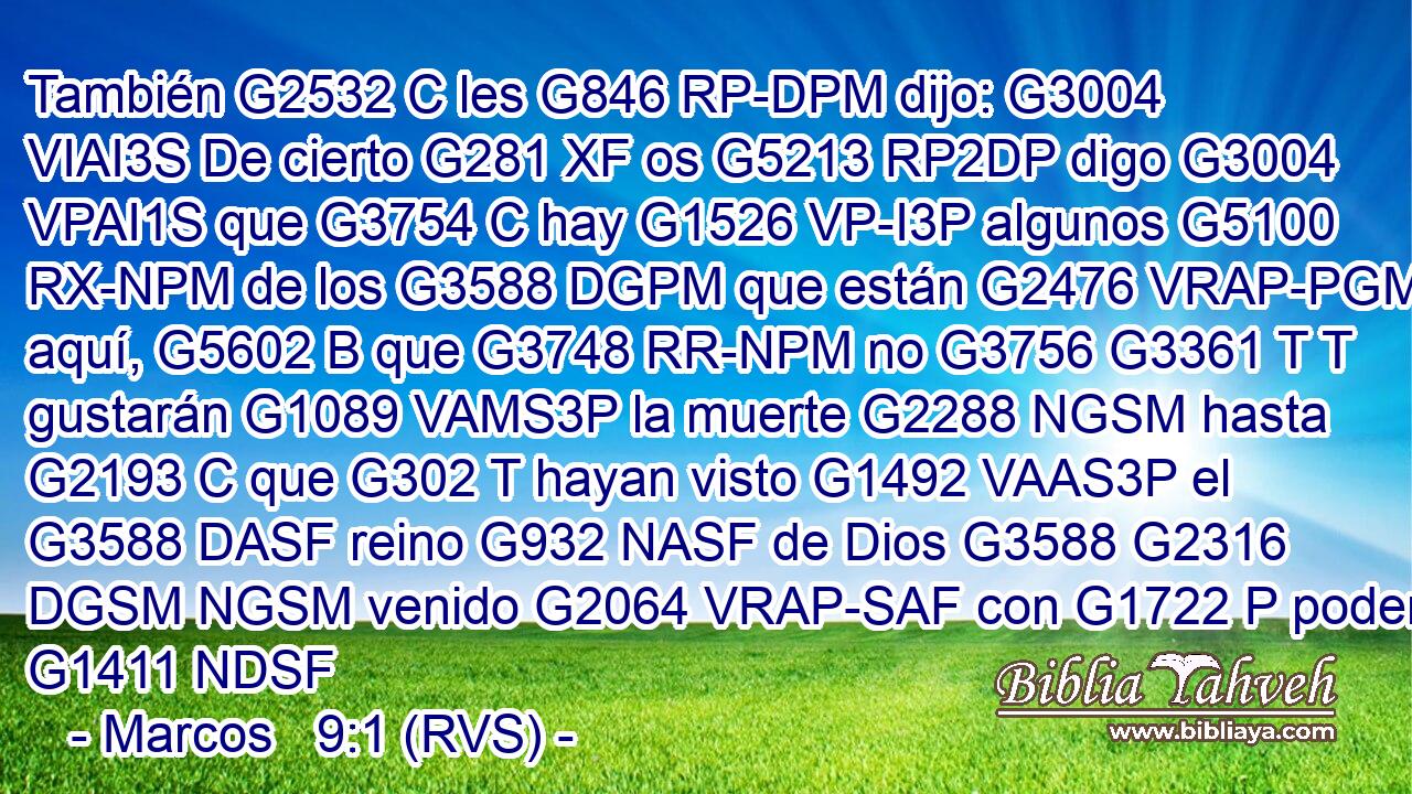 También G2532 C les G846 RP-DPM dijo: G3004 VIAI3S De cierto G281 XF os G5213 RP2DP digo G3004 VPAI1S que G3754 C hay G1526 VP-I3P algunos G5100 RX-NPM de los G3588 DGPM que están G2476 VRAP-PGM aquí, G5602 B que G3748 RR-NPM no G3756 G3361 T T gustarán G1089 VAMS3P la muerte G2288 NGSM hasta G2193 C que G302 T hayan visto G1492 VAAS3P el G3588 DASF reino G932 NASF de Dios G3588 G2316 DGSM NGSM venido G2064 VRAP-SAF con G1722 P poder. G1411 NDSF 