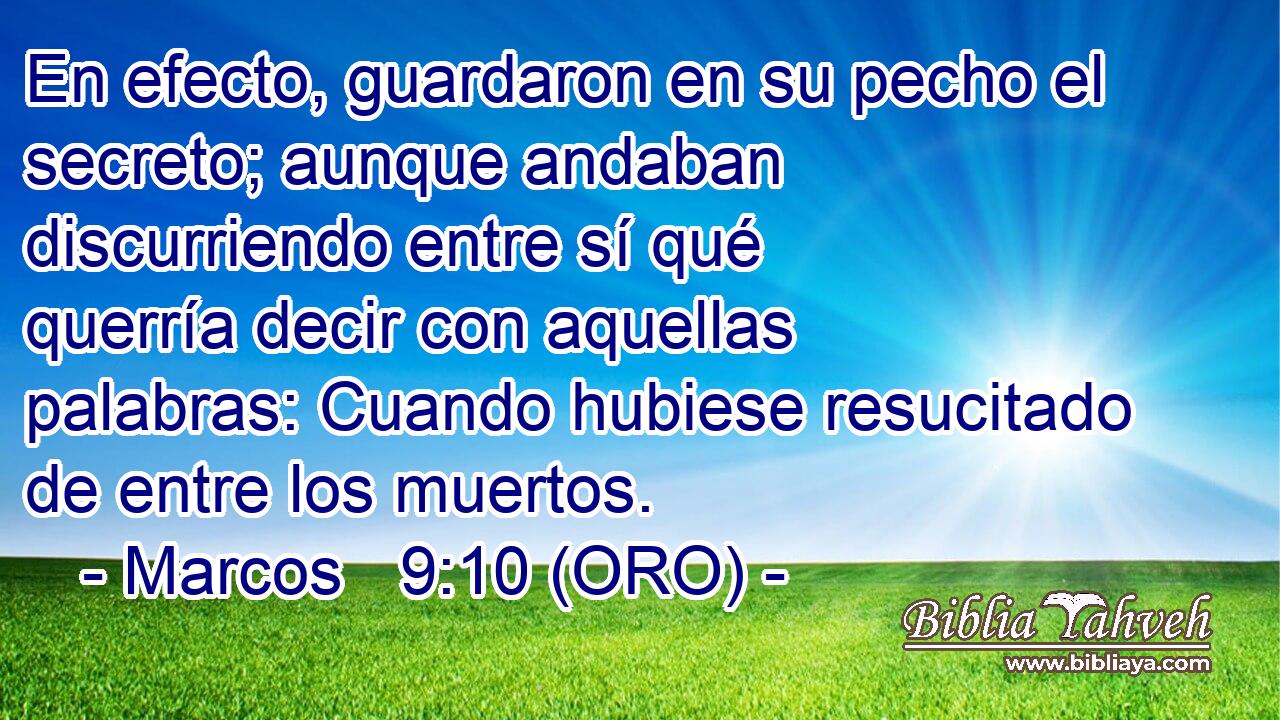 En efecto, guardaron en su pecho el secreto; aunque andaban discurriendo entre sí qué querría decir con aquellas palabras: Cuando hubiese resucitado de entre los muertos. 