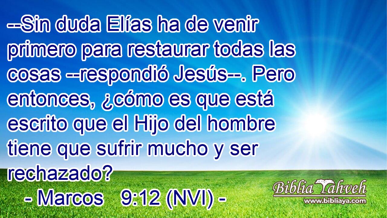  --Sin duda Elías ha de venir primero para restaurar todas las cosas --respondió Jesús--. Pero entonces, ¿cómo es que está escrito que el Hijo del hombre tiene que sufrir mucho y ser rechazado? 