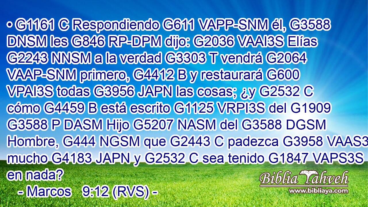 • G1161 C Respondiendo G611 VAPP-SNM él, G3588 DNSM les G846 RP-DPM dijo: G2036 VAAI3S Elías G2243 NNSM a la verdad G3303 T vendrá G2064 VAAP-SNM primero, G4412 B y restaurará G600 VPAI3S todas G3956 JAPN las cosas; ¿y G2532 C cómo G4459 B está escrito G1125 VRPI3S del G1909 G3588 P DASM Hijo G5207 NASM del G3588 DGSM Hombre, G444 NGSM que G2443 C padezca G3958 VAAS3S mucho G4183 JAPN y G2532 C sea tenido G1847 VAPS3S en nada? 