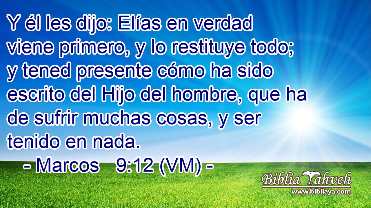  Y él les dijo: Elías en verdad viene primero, y lo restituye todo; y tened presente cómo ha sido escrito del Hijo del hombre, que ha de sufrir muchas cosas, y ser tenido en nada. 