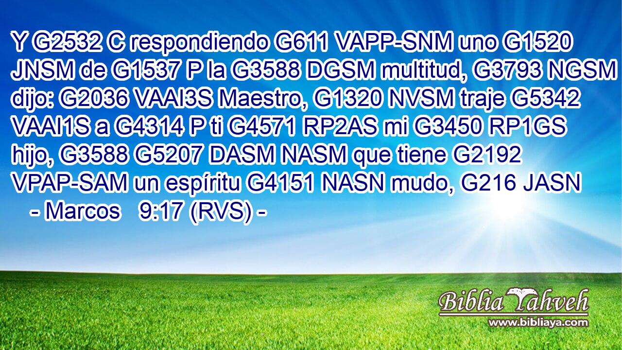 Y G2532 C respondiendo G611 VAPP-SNM uno G1520 JNSM de G1537 P la G3588 DGSM multitud, G3793 NGSM dijo: G2036 VAAI3S Maestro, G1320 NVSM traje G5342 VAAI1S a G4314 P ti G4571 RP2AS mi G3450 RP1GS hijo, G3588 G5207 DASM NASM que tiene G2192 VPAP-SAM un espíritu G4151 NASN mudo, G216 JASN 