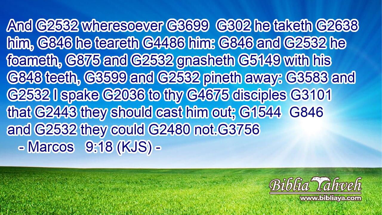 And G2532 wheresoever G3699  G302 he taketh G2638 him, G846 he teareth G4486 him: G846 and G2532 he foameth, G875 and G2532 gnasheth G5149 with his G848 teeth, G3599 and G2532 pineth away: G3583 and G2532 I spake G2036 to thy G4675 disciples G3101 that G2443 they should cast him out; G1544  G846 and G2532 they could G2480 not.G3756