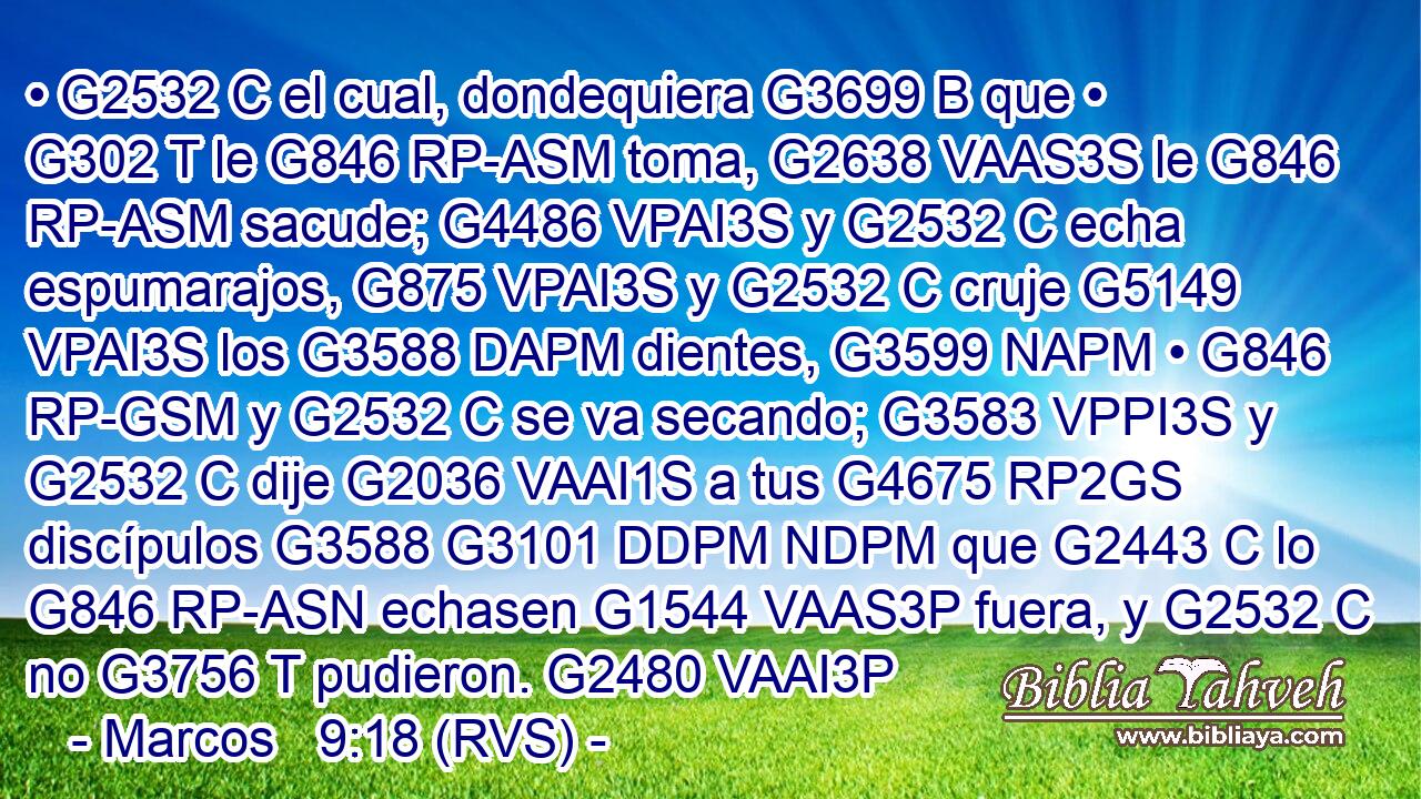 • G2532 C el cual, dondequiera G3699 B que • G302 T le G846 RP-ASM toma, G2638 VAAS3S le G846 RP-ASM sacude; G4486 VPAI3S y G2532 C echa espumarajos, G875 VPAI3S y G2532 C cruje G5149 VPAI3S los G3588 DAPM dientes, G3599 NAPM • G846 RP-GSM y G2532 C se va secando; G3583 VPPI3S y G2532 C dije G2036 VAAI1S a tus G4675 RP2GS discípulos G3588 G3101 DDPM NDPM que G2443 C lo G846 RP-ASN echasen G1544 VAAS3P fuera, y G2532 C no G3756 T pudieron. G2480 VAAI3P 