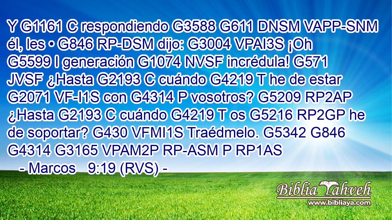 Y G1161 C respondiendo G3588 G611 DNSM VAPP-SNM él, les • G846 RP-DSM dijo: G3004 VPAI3S ¡Oh G5599 I generación G1074 NVSF incrédula! G571 JVSF ¿Hasta G2193 C cuándo G4219 T he de estar G2071 VF-I1S con G4314 P vosotros? G5209 RP2AP ¿Hasta G2193 C cuándo G4219 T os G5216 RP2GP he de soportar? G430 VFMI1S Traédmelo. G5342 G846 G4314 G3165 VPAM2P RP-ASM P RP1AS 