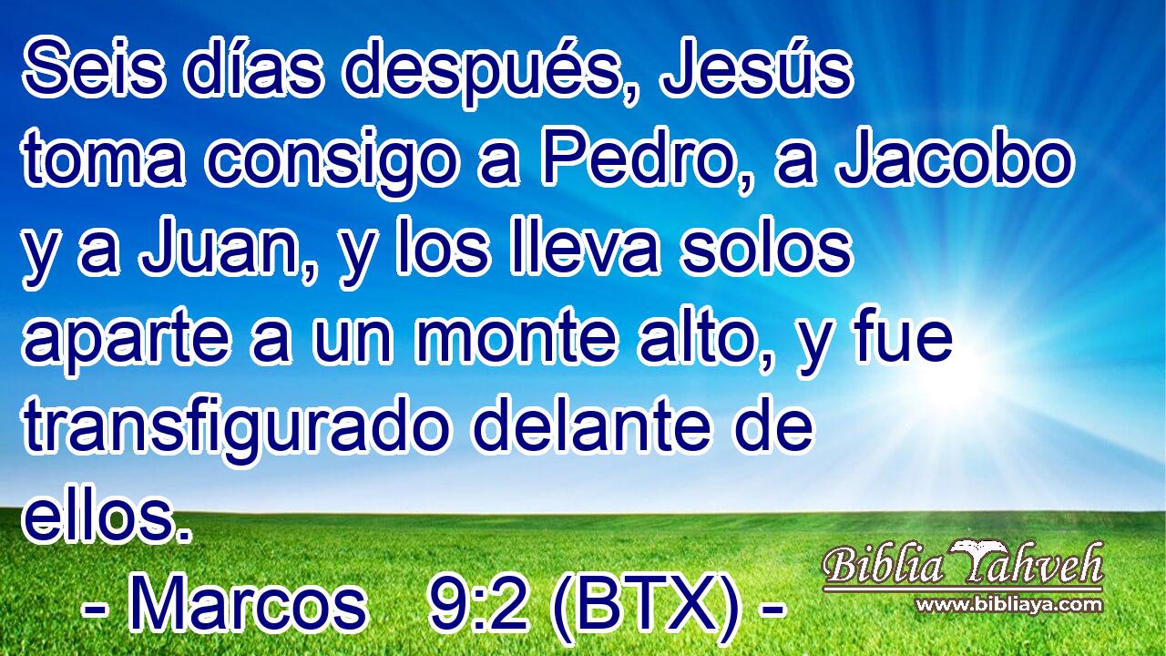 Seis días después, Jesús toma consigo a Pedro, a Jacobo y a Juan, y los lleva solos aparte a un monte alto, y fue transfigurado delante de ellos.