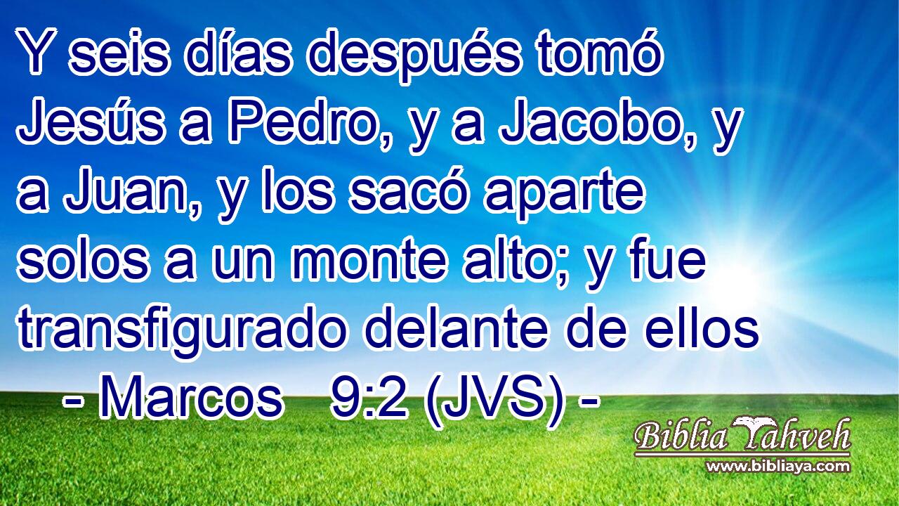 Y seis días después tomó Jesús a Pedro, y a Jacobo, y a Juan, y los sacó aparte solos a un monte alto; y fue transfigurado delante de ellos