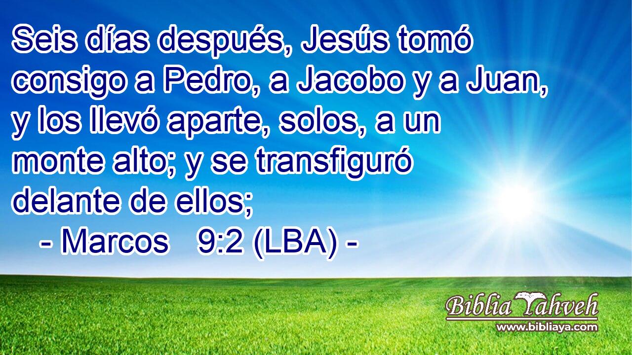 Seis días después, Jesús tomó consigo a Pedro, a Jacobo y a Juan, y los llevó aparte, solos, a un monte alto; y se transfiguró delante de ellos;