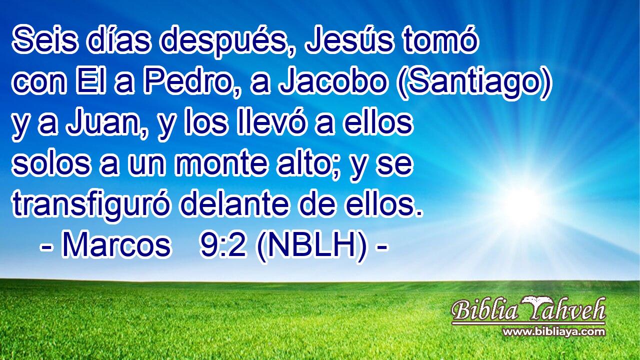  Seis días después, Jesús tomó con El a Pedro, a Jacobo (Santiago) y a Juan, y los llevó a ellos solos a un monte alto; y se transfiguró delante de ellos. 