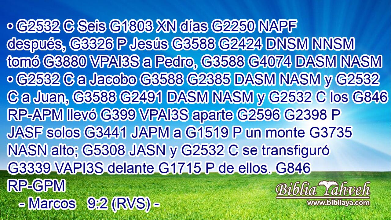 • G2532 C Seis G1803 XN días G2250 NAPF después, G3326 P Jesús G3588 G2424 DNSM NNSM tomó G3880 VPAI3S a Pedro, G3588 G4074 DASM NASM • G2532 C a Jacobo G3588 G2385 DASM NASM y G2532 C a Juan, G3588 G2491 DASM NASM y G2532 C los G846 RP-APM llevó G399 VPAI3S aparte G2596 G2398 P JASF solos G3441 JAPM a G1519 P un monte G3735 NASN alto; G5308 JASN y G2532 C se transfiguró G3339 VAPI3S delante G1715 P de ellos. G846 RP-GPM 