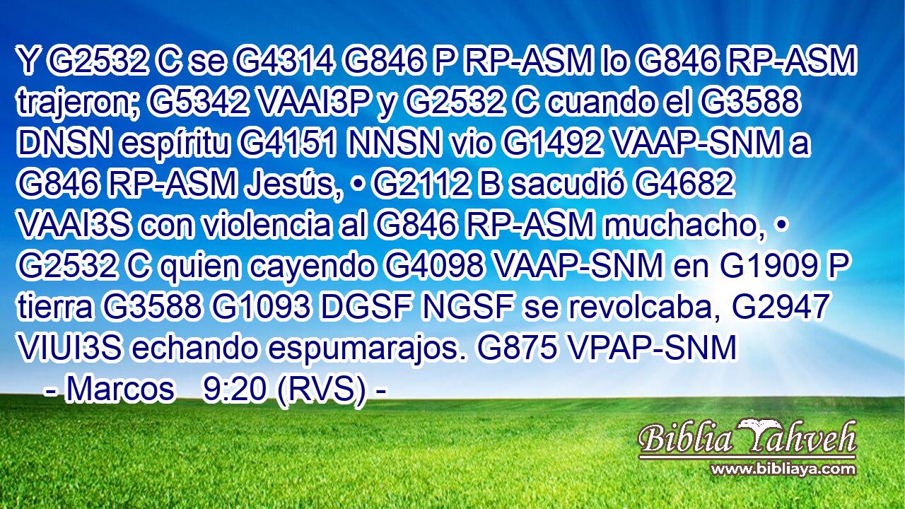 Y G2532 C se G4314 G846 P RP-ASM lo G846 RP-ASM trajeron; G5342 VAAI3P y G2532 C cuando el G3588 DNSN espíritu G4151 NNSN vio G1492 VAAP-SNM a G846 RP-ASM Jesús, • G2112 B sacudió G4682 VAAI3S con violencia al G846 RP-ASM muchacho, • G2532 C quien cayendo G4098 VAAP-SNM en G1909 P tierra G3588 G1093 DGSF NGSF se revolcaba, G2947 VIUI3S echando espumarajos. G875 VPAP-SNM 