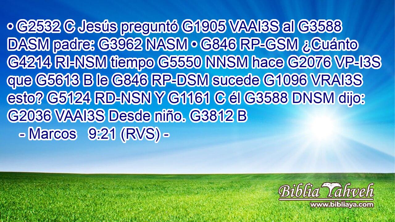• G2532 C Jesús preguntó G1905 VAAI3S al G3588 DASM padre: G3962 NASM • G846 RP-GSM ¿Cuánto G4214 RI-NSM tiempo G5550 NNSM hace G2076 VP-I3S que G5613 B le G846 RP-DSM sucede G1096 VRAI3S esto? G5124 RD-NSN Y G1161 C él G3588 DNSM dijo: G2036 VAAI3S Desde niño. G3812 B 