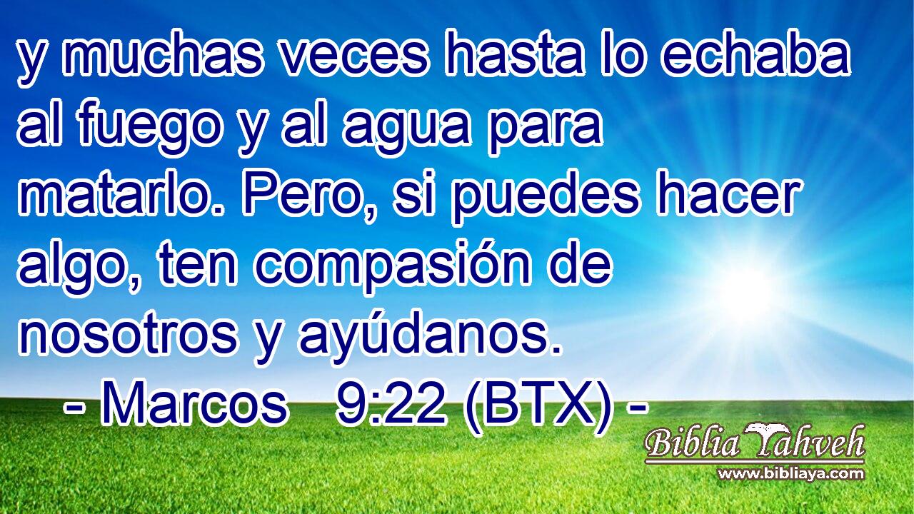 y muchas veces hasta lo echaba al fuego y al agua para matarlo. Pero, si puedes hacer algo, ten compasión de nosotros y ayúdanos.