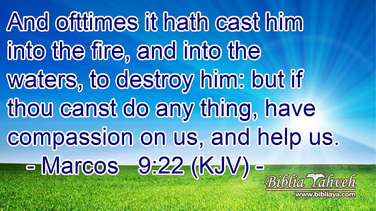 And ofttimes it hath cast him into the fire, and into the waters, to destroy him: but if thou canst do any thing, have compassion on us, and help us.