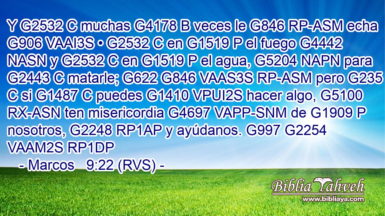 Y G2532 C muchas G4178 B veces le G846 RP-ASM echa G906 VAAI3S • G2532 C en G1519 P el fuego G4442 NASN y G2532 C en G1519 P el agua, G5204 NAPN para G2443 C matarle; G622 G846 VAAS3S RP-ASM pero G235 C si G1487 C puedes G1410 VPUI2S hacer algo, G5100 RX-ASN ten misericordia G4697 VAPP-SNM de G1909 P nosotros, G2248 RP1AP y ayúdanos. G997 G2254 VAAM2S RP1DP 