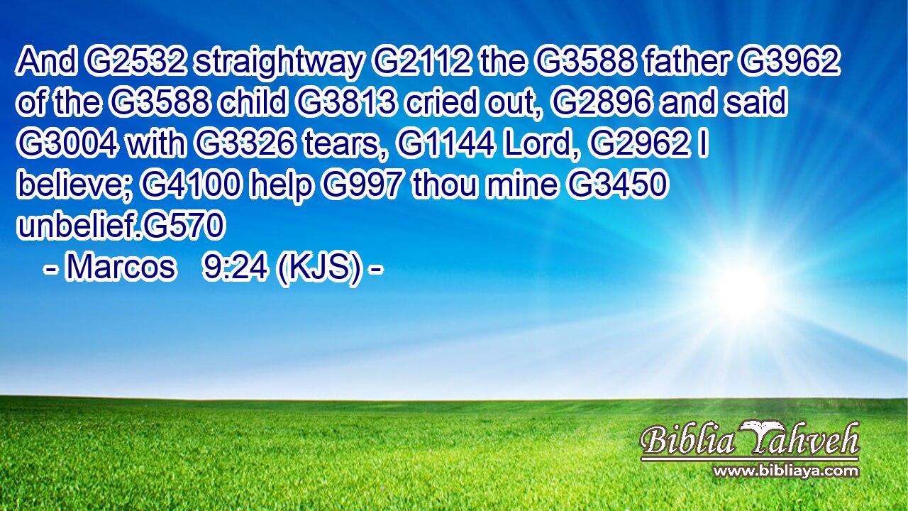 And G2532 straightway G2112 the G3588 father G3962 of the G3588 child G3813 cried out, G2896 and said G3004 with G3326 tears, G1144 Lord, G2962 I believe; G4100 help G997 thou mine G3450 unbelief.G570