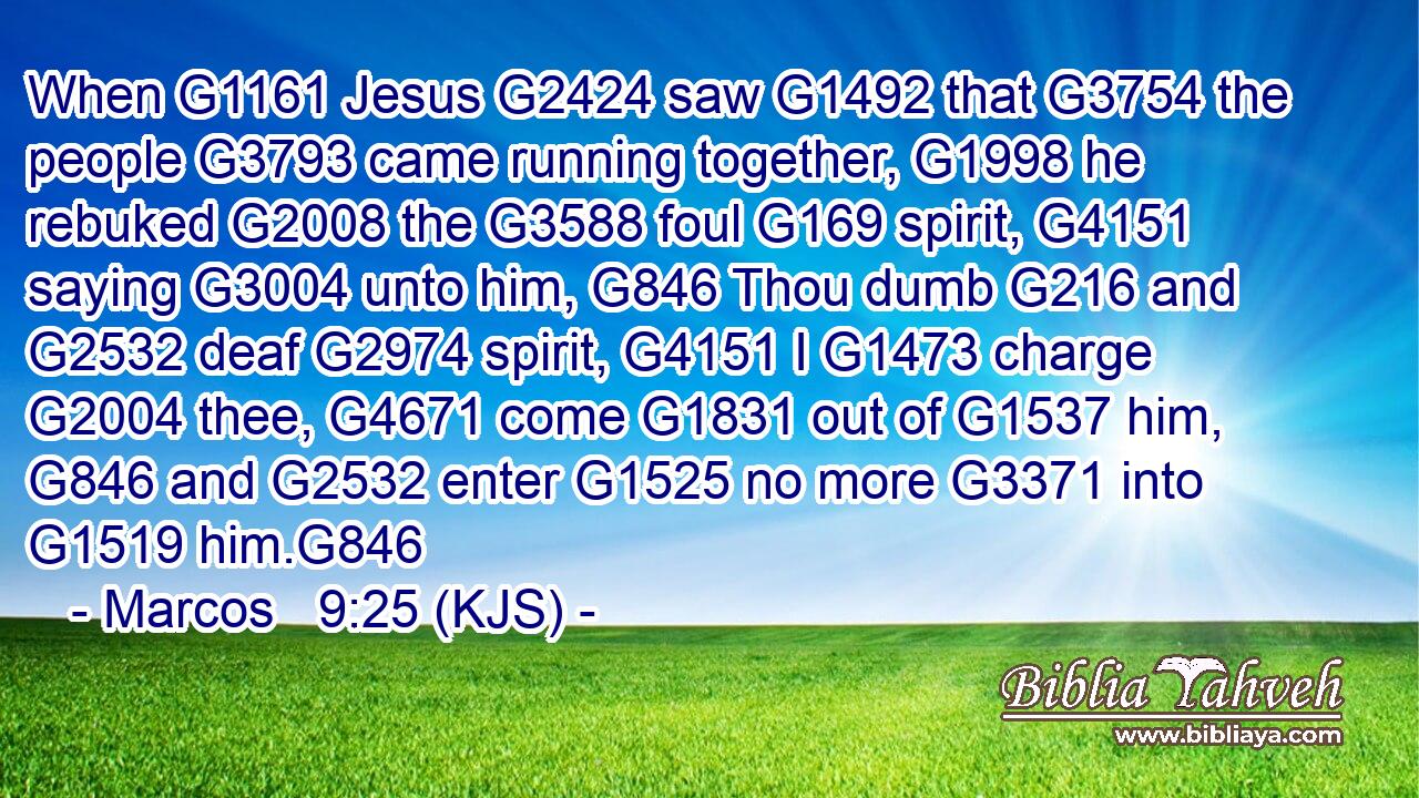 When G1161 Jesus G2424 saw G1492 that G3754 the people G3793 came running together, G1998 he rebuked G2008 the G3588 foul G169 spirit, G4151 saying G3004 unto him, G846 Thou dumb G216 and G2532 deaf G2974 spirit, G4151 I G1473 charge G2004 thee, G4671 come G1831 out of G1537 him, G846 and G2532 enter G1525 no more G3371 into G1519 him.G846
