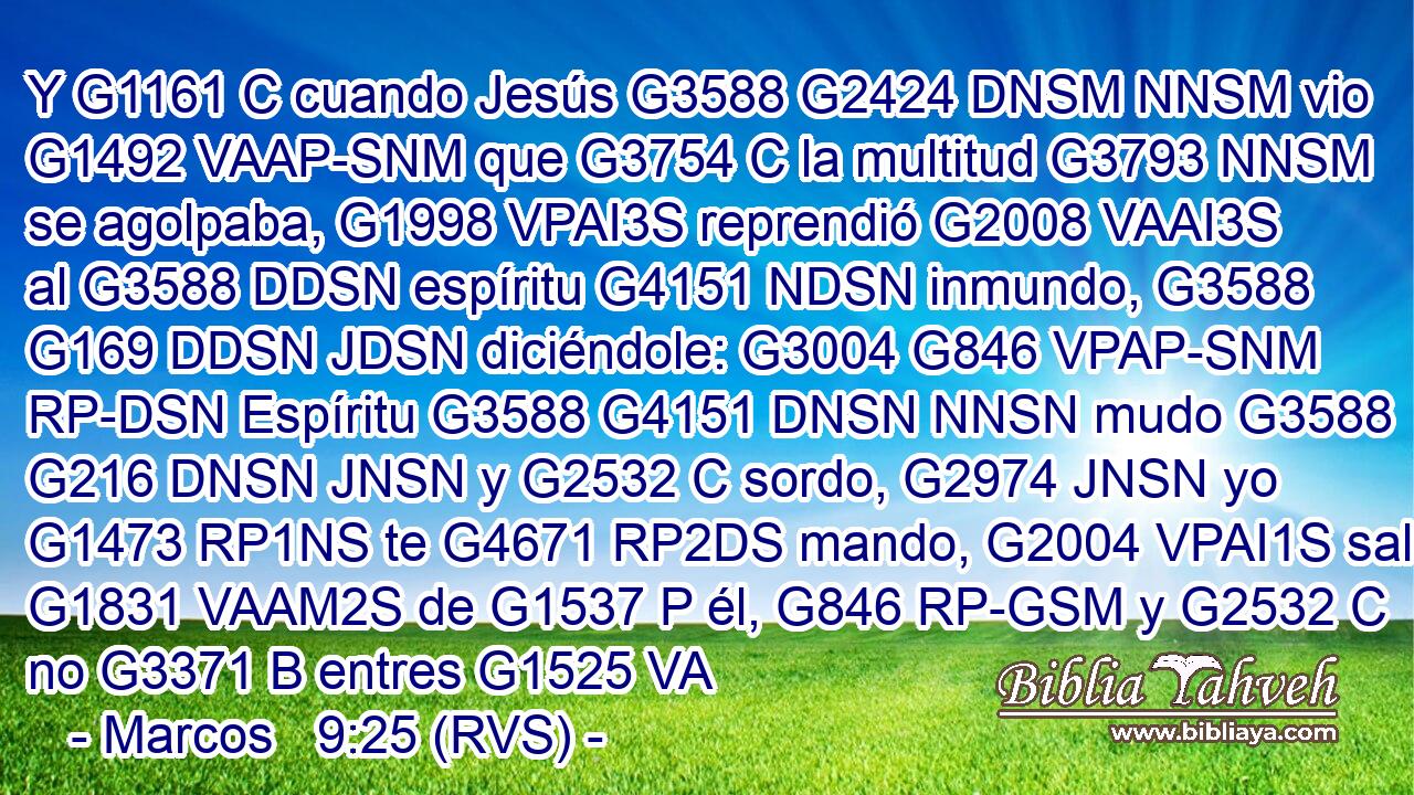 Y G1161 C cuando Jesús G3588 G2424 DNSM NNSM vio G1492 VAAP-SNM que G3754 C la multitud G3793 NNSM se agolpaba, G1998 VPAI3S reprendió G2008 VAAI3S al G3588 DDSN espíritu G4151 NDSN inmundo, G3588 G169 DDSN JDSN diciéndole: G3004 G846 VPAP-SNM RP-DSN Espíritu G3588 G4151 DNSN NNSN mudo G3588 G216 DNSN JNSN y G2532 C sordo, G2974 JNSN yo G1473 RP1NS te G4671 RP2DS mando, G2004 VPAI1S sal G1831 VAAM2S de G1537 P él, G846 RP-GSM y G2532 C no G3371 B entres G1525 VA